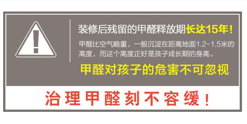 裝修后殘留的甲醛釋放期長(zhǎng)達(dá)15年！甲醛比空氣略重，一般沉淀在距離地面1.2-1.5米的高度，而這個(gè)高度正好是孩子成長(zhǎng)期的身高。甲醛對(duì)孩子的危害不可忽視，治理甲醛刻不容緩！