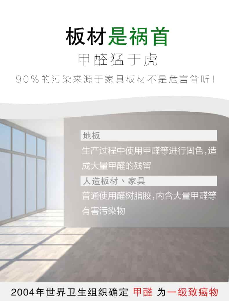 板材是禍?zhǔn)?，甲醛猛于虎90%的污染來(lái)自與家具板材不是危言聳聽(tīng)，地板生產(chǎn)過(guò)程中使用甲醛等進(jìn)行固色，造成大量甲醛的殘留，人造板材丶家具，普通使用全樹(shù)脂膠，內(nèi)含大量甲醛等有害污染物，2004年世界衛(wèi)生組織確定甲醛為一級(jí)致癌物